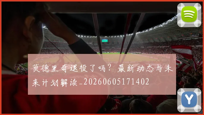莫德里奇退役了吗？最新动态与未来计划解读_20260605171402