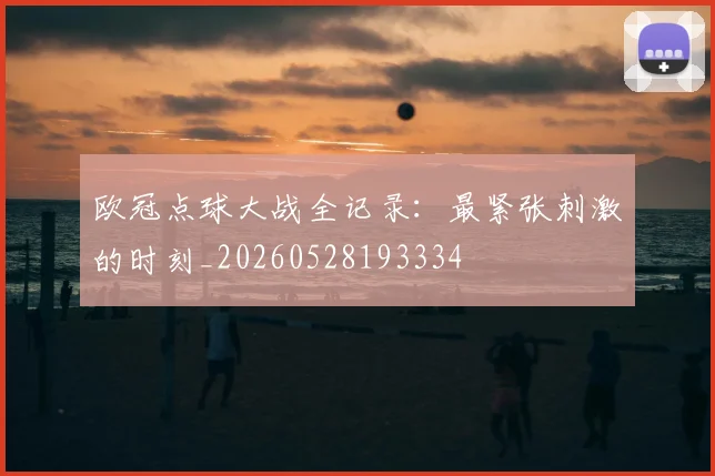 欧冠点球大战全记录:最紧张刺激的时刻_20260528193334