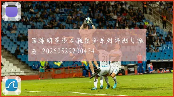 篮球明星签名鞋款全系列评测与推荐_20260529200434