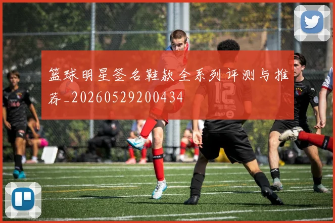篮球明星签名鞋款全系列评测与推荐_20260529200434