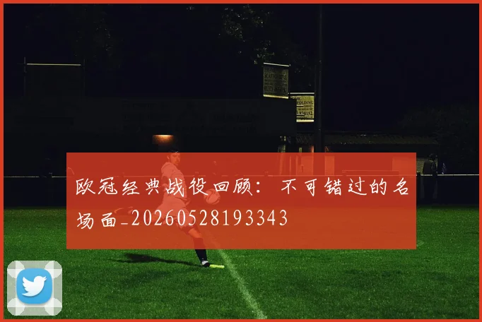 欧冠经典战役回顾：不可错过的名场面_20260528193343