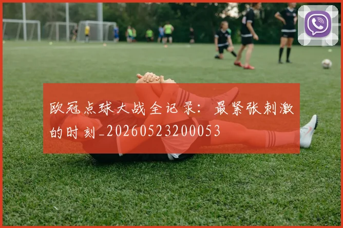 欧冠点球大战全记录:最紧张刺激的时刻_20260523200053