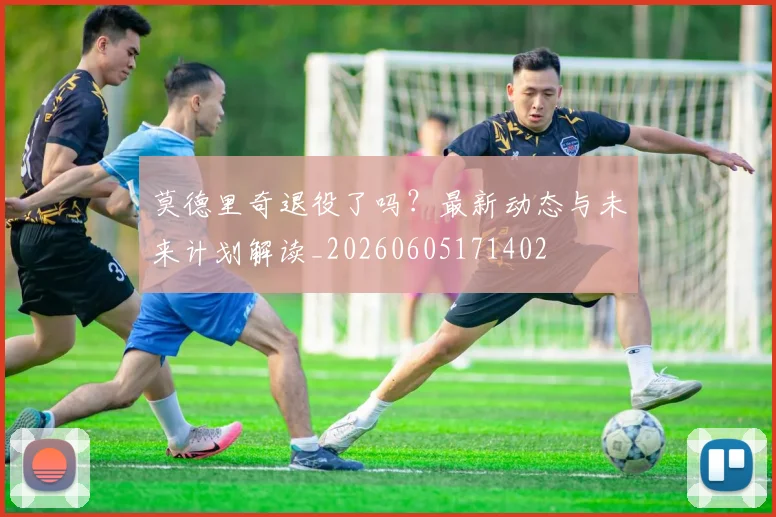 莫德里奇退役了吗？最新动态与未来计划解读_20260605171402