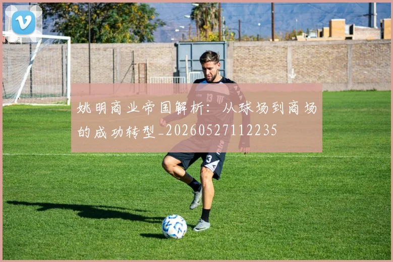 姚明商业帝国解析:从球场到商场的成功转型_20260527112235