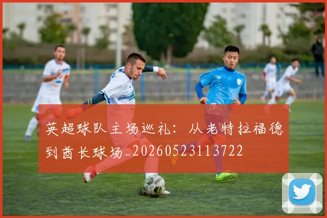 英超球队主场巡礼：从老特拉福德到酋长球场_20260523113722