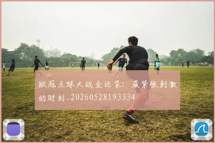 欧冠点球大战全记录:最紧张刺激的时刻_20260528193334