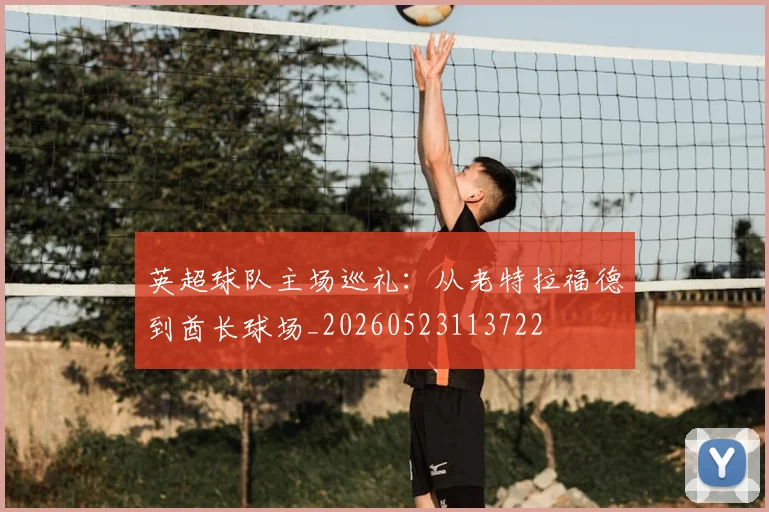 英超球队主场巡礼：从老特拉福德到酋长球场_20260523113722