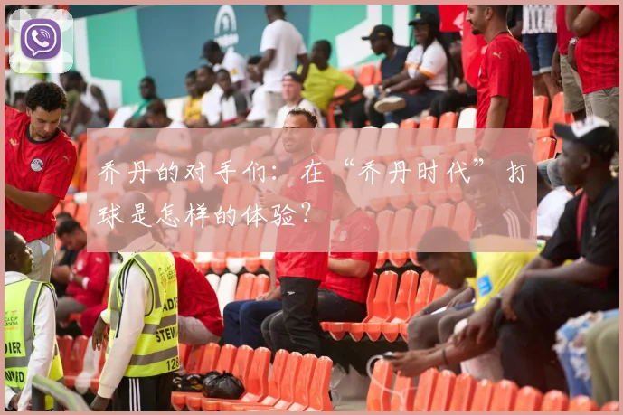 乔丹的对手们:在“乔丹时代”打球是怎样的体验?